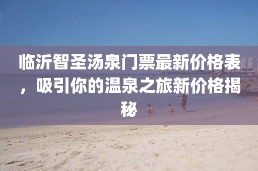 臨沂智圣湯泉門票最新價格表，吸引你的溫泉之旅新價格揭秘