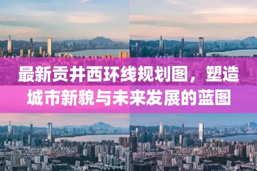 最新貢井西環(huán)線規(guī)劃圖，塑造城市新貌與未來發(fā)展的藍(lán)圖