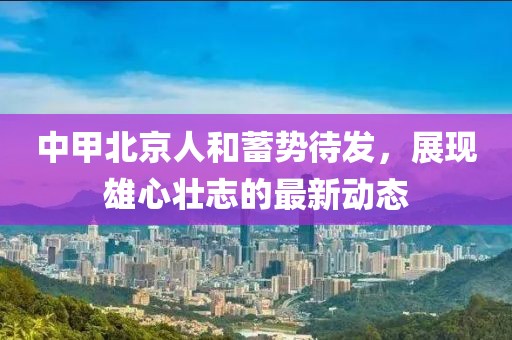 中甲北京人和蓄勢(shì)待發(fā)，展現(xiàn)雄心壯志的最新動(dòng)態(tài)