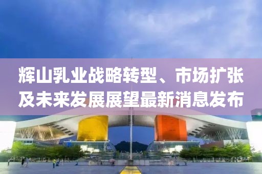 輝山乳業(yè)戰(zhàn)略轉(zhuǎn)型、市場擴(kuò)張及未來發(fā)展展望最新消息發(fā)布