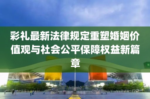 彩禮最新法律規(guī)定重塑婚姻價(jià)值觀與社會(huì)公平保障權(quán)益新篇章