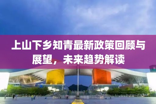 上山下鄉(xiāng)知青最新政策回顧與展望，未來(lái)趨勢(shì)解讀