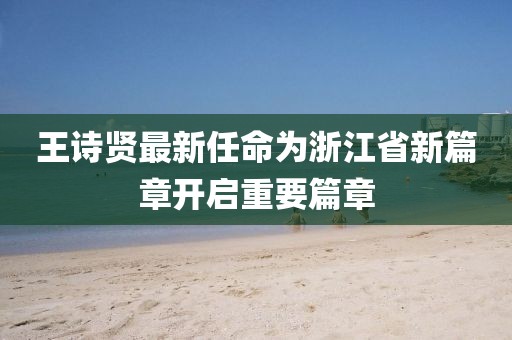 王詩賢最新任命為浙江省新篇章開啟重要篇章