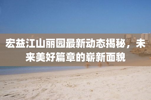 宏益江山麗園最新動態(tài)揭秘，未來美好篇章的嶄新面貌