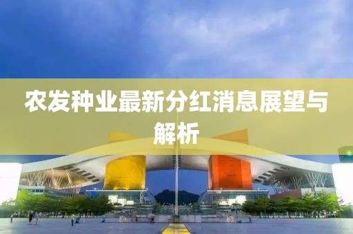 農(nóng)發(fā)種業(yè)最新分紅消息展望與解析