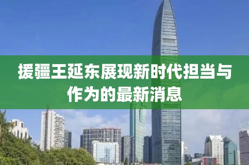 援疆王延東展現(xiàn)新時代擔當與作為的最新消息