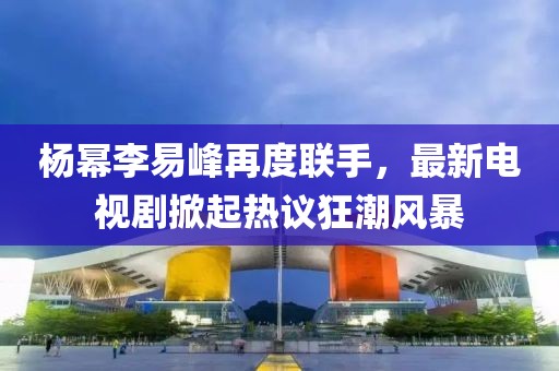 楊冪李易峰再度聯(lián)手，最新電視劇掀起熱議狂潮風(fēng)暴