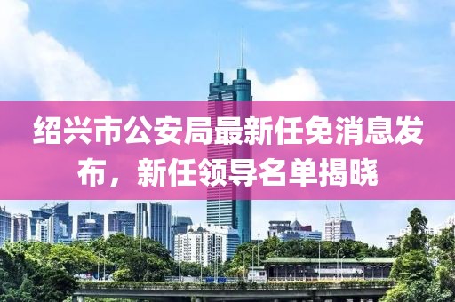 紹興市公安局最新任免消息發(fā)布，新任領(lǐng)導(dǎo)名單揭曉