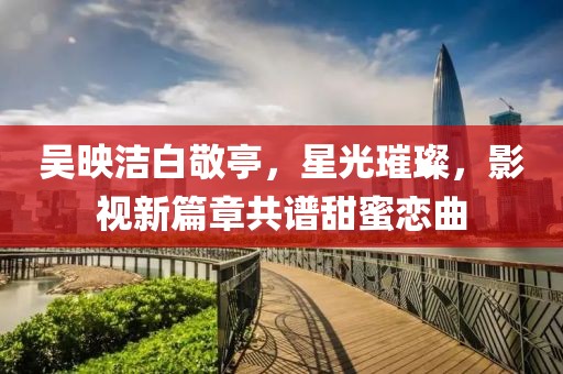 吳映潔白敬亭，星光璀璨，影視新篇章共譜甜蜜戀曲