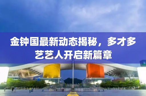 金鐘國最新動(dòng)態(tài)揭秘，多才多藝藝人開啟新篇章