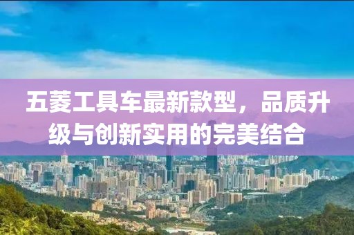 五菱工具車最新款型，品質(zhì)升級(jí)與創(chuàng)新實(shí)用的完美結(jié)合