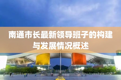 南通市長最新領導班子的構(gòu)建與發(fā)展情況概述