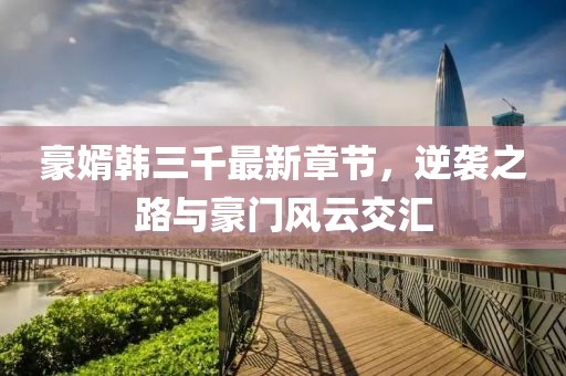 豪婿韓三千最新章節(jié)，逆襲之路與豪門風(fēng)云交匯