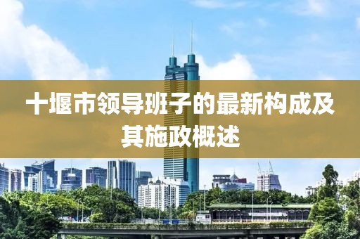 十堰市領(lǐng)導(dǎo)班子的最新構(gòu)成及其施政概述