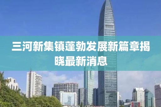 三河新集鎮(zhèn)蓬勃發(fā)展新篇章揭曉最新消息