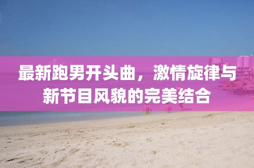 最新跑男開頭曲，激情旋律與新節(jié)目風(fēng)貌的完美結(jié)合