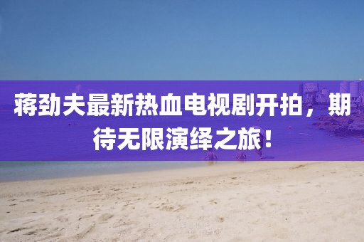 蔣勁夫最新熱血電視劇開拍，期待無限演繹之旅！
