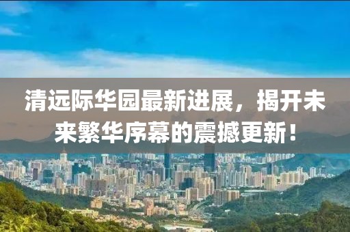清遠(yuǎn)際華園最新進(jìn)展，揭開未來(lái)繁華序幕的震撼更新！