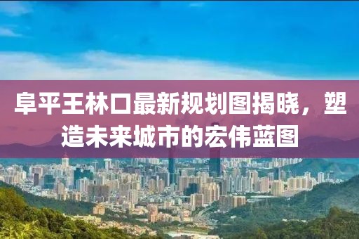 阜平王林口最新規(guī)劃圖揭曉，塑造未來城市的宏偉藍圖