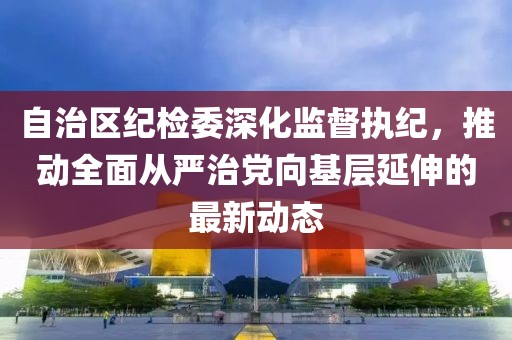 自治區(qū)紀(jì)檢委深化監(jiān)督執(zhí)紀(jì)，推動全面從嚴(yán)治黨向基層延伸的最新動態(tài)