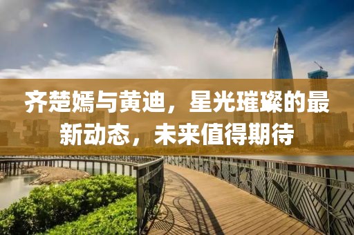 齊楚嫣與黃迪，星光璀璨的最新動(dòng)態(tài)，未來值得期待