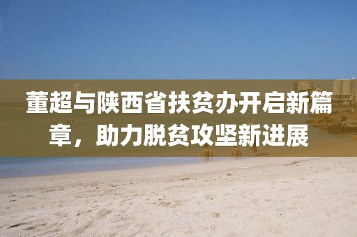董超與陜西省扶貧辦開啟新篇章，助力脫貧攻堅(jiān)新進(jìn)展
