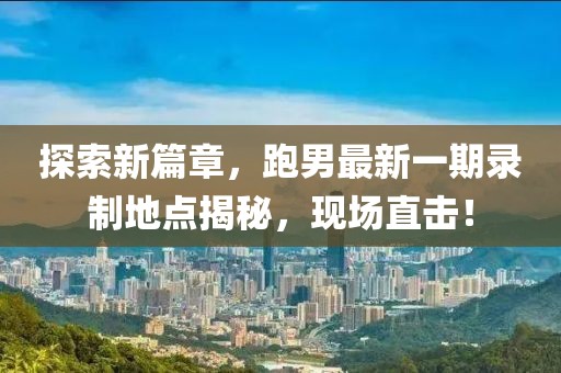 探索新篇章，跑男最新一期錄制地點揭秘，現(xiàn)場直擊！