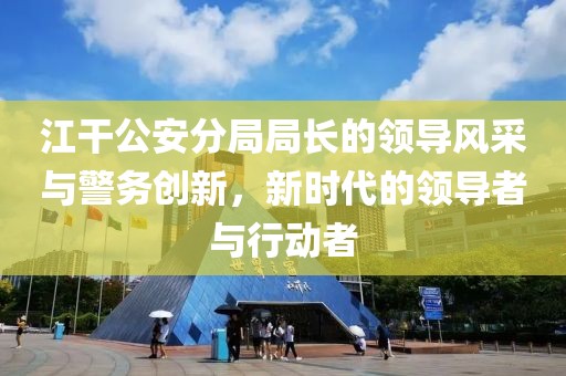 江干公安分局局長(zhǎng)的領(lǐng)導(dǎo)風(fēng)采與警務(wù)創(chuàng)新，新時(shí)代的領(lǐng)導(dǎo)者與行動(dòng)者
