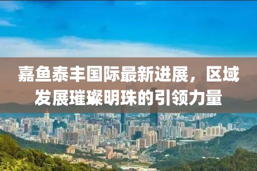 嘉魚泰豐國(guó)際最新進(jìn)展，區(qū)域發(fā)展璀璨明珠的引領(lǐng)力量