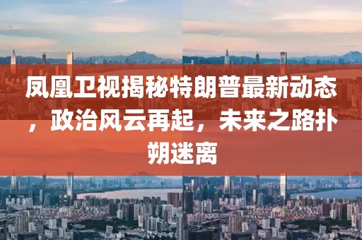 鳳凰衛(wèi)視揭秘特朗普最新動態(tài)，政治風(fēng)云再起，未來之路撲朔迷離