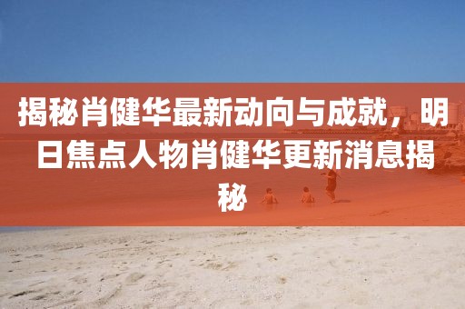 揭秘肖健華最新動向與成就，明日焦點(diǎn)人物肖健華更新消息揭秘
