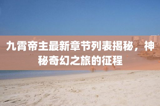 九霄帝主最新章節(jié)列表揭秘，神秘奇幻之旅的征程