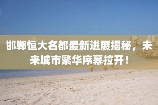 邯鄲恒大名都最新進(jìn)展揭秘，未來城市繁華序幕拉開！