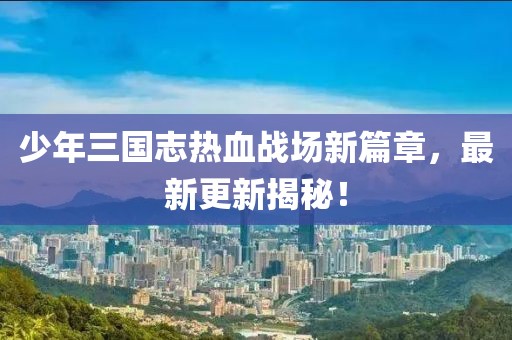 少年三國志熱血戰(zhàn)場新篇章，最新更新揭秘！