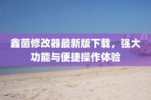 鑫菌修改器最新版下載，強(qiáng)大功能與便捷操作體驗(yàn)