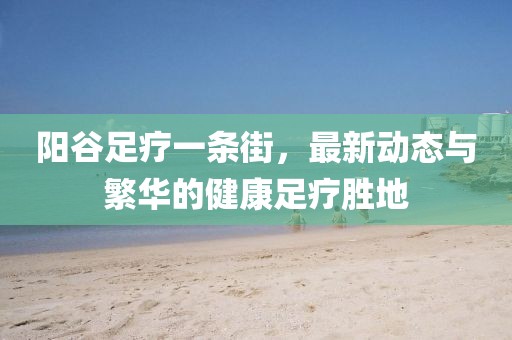 陽谷足療一條街，最新動(dòng)態(tài)與繁華的健康足療勝地