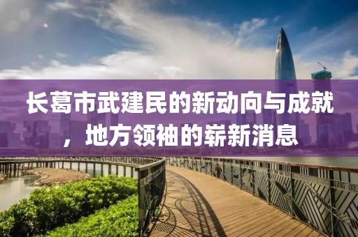 長(zhǎng)葛市武建民的新動(dòng)向與成就，地方領(lǐng)袖的嶄新消息