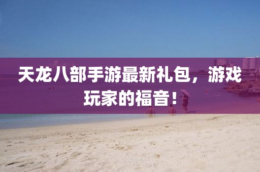 天龍八部手游最新禮包，游戲玩家的福音！
