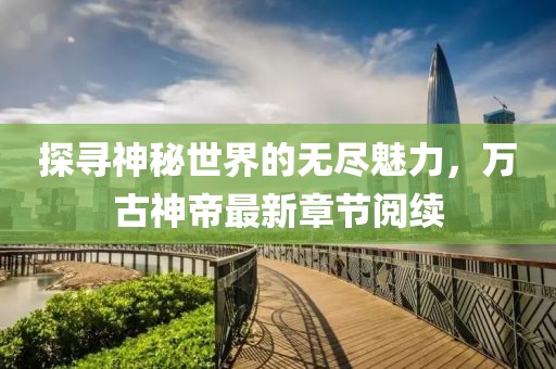 探尋神秘世界的無盡魅力，萬古神帝最新章節(jié)閱續(xù)