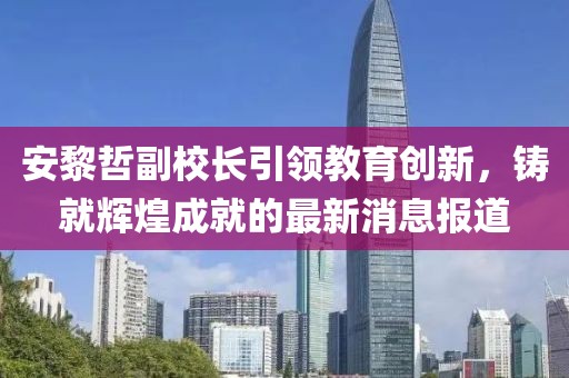 安黎哲副校長引領(lǐng)教育創(chuàng)新，鑄就輝煌成就的最新消息報道