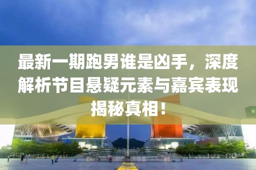 最新一期跑男誰是兇手，深度解析節(jié)目懸疑元素與嘉賓表現(xiàn)揭秘真相！