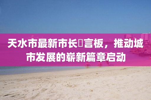 天水市最新市長畄言板，推動城市發(fā)展的嶄新篇章啟動