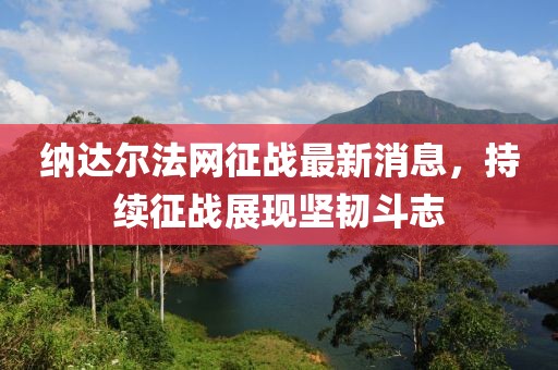 納達爾法網征戰(zhàn)最新消息，持續(xù)征戰(zhàn)展現(xiàn)堅韌斗志