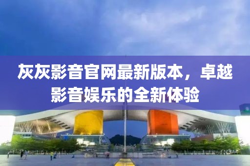 灰灰影音官網(wǎng)最新版本，卓越影音娛樂的全新體驗(yàn)