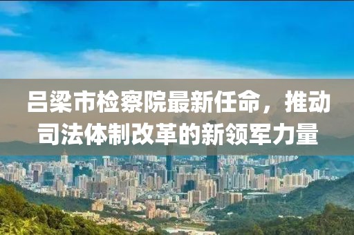 呂梁市檢察院最新任命，推動(dòng)司法體制改革的新領(lǐng)軍力量