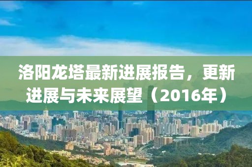 洛陽(yáng)龍塔最新進(jìn)展報(bào)告，更新進(jìn)展與未來(lái)展望（2016年）