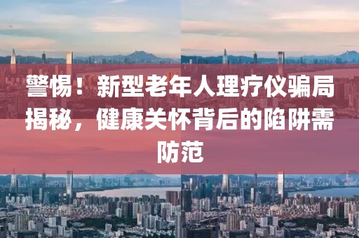 警惕！新型老年人理療儀騙局揭秘，健康關(guān)懷背后的陷阱需防范