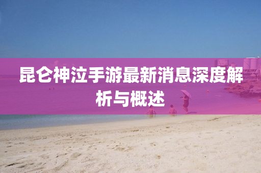 昆侖神泣手游最新消息深度解析與概述