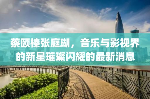 蔡頤榛張庭瑚，音樂與影視界的新星璀璨閃耀的最新消息