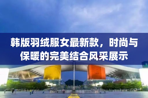 韓版羽絨服女最新款，時尚與保暖的完美結(jié)合風(fēng)采展示